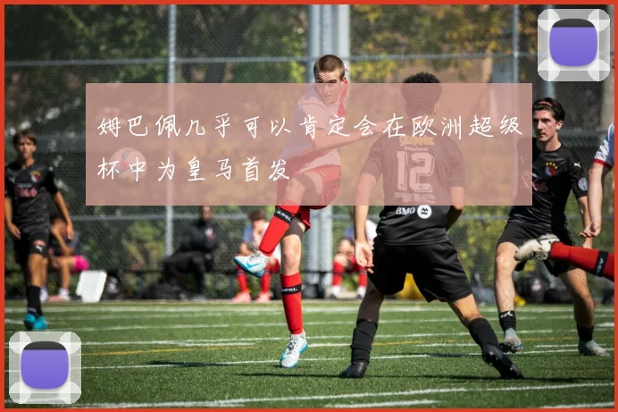 姆巴佩几乎可以肯定会在欧洲超级杯中为皇马首发