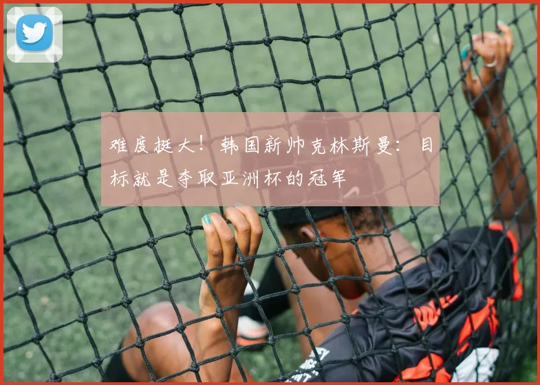 难度挺大！韩国新帅克林斯曼：目标就是夺取亚洲杯的冠军