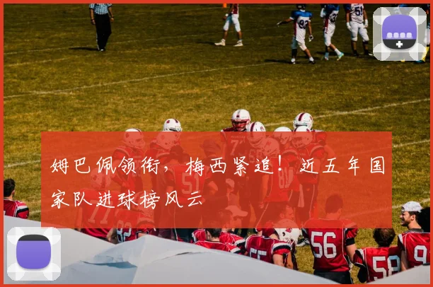 姆巴佩领衔，梅西紧追！近五年国家队进球榜风云