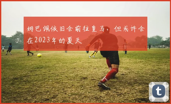 姆巴佩依旧会前往皇马，但或许会在2023年的夏天