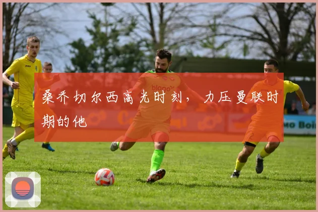 桑乔切尔西高光时刻，力压曼联时期的他