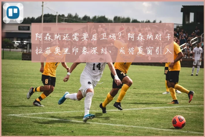 阿森纳还需要后卫吗？阿森纳对卡拉菲奥里印象深刻，或将夏窗引入