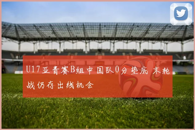 U17亚青赛B组中国队0分垫底 末轮战仍存出线机会