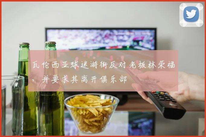 瓦伦西亚球迷游街反对老板林荣福，并要求其离开俱乐部