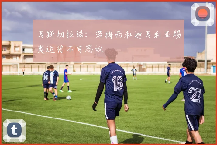 马斯切拉诺：若梅西和迪马利亚踢奥运将不可思议