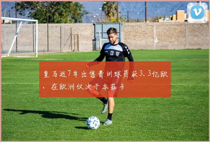 皇马近7年出售青训球员获3.3亿欧，在欧洲仅次于本菲卡