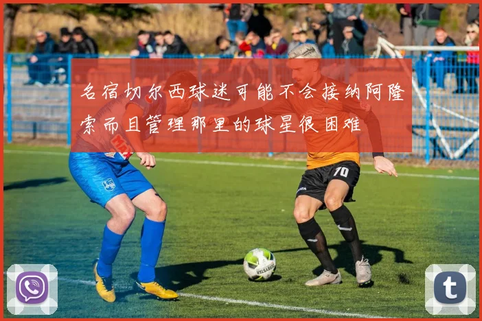 名宿切尔西球迷可能不会接纳阿隆索而且管理那里的球星很困难