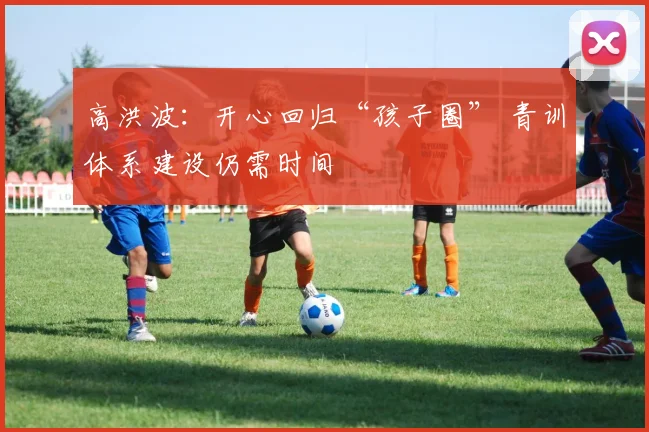 高洪波：开心回归“孩子圈” 青训体系建设仍需时间