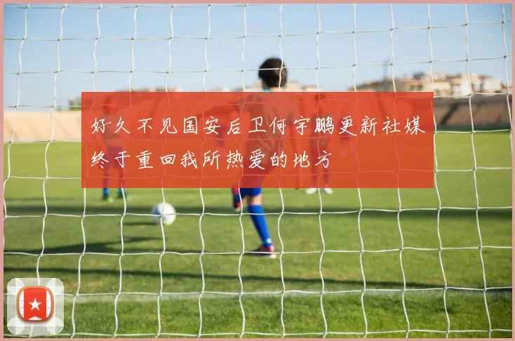好久不见国安后卫何宇鹏更新社媒终于重回我所热爱的地方