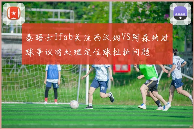 泰晤士Ifab关注西汉姆VS阿森纳进球争议将处理定位球拉扯问题