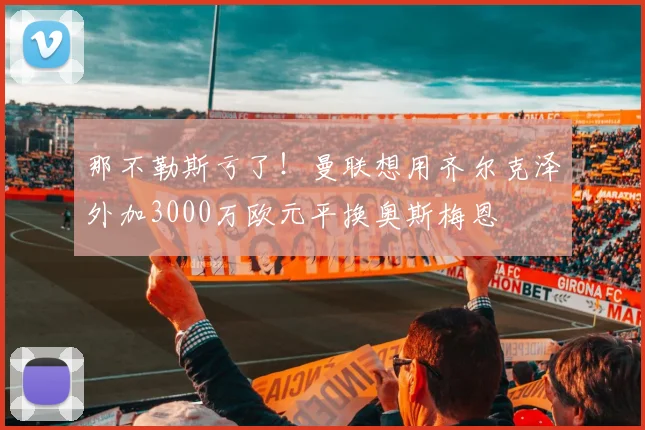那不勒斯亏了！曼联想用齐尔克泽外加3000万欧元平换奥斯梅恩