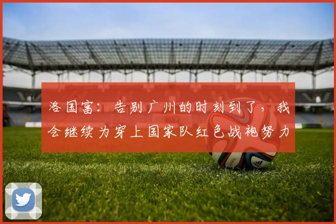 洛国富：告别广州的时刻到了，我会继续为穿上国家队红色战袍努力