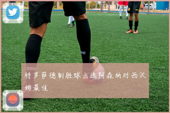 特罗萨德制胜球当选阿森纳对西汉姆最佳