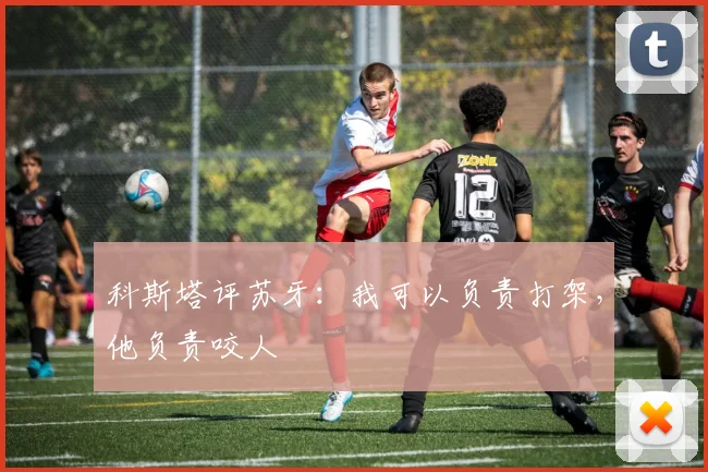 科斯塔评苏牙：我可以负责打架，他负责咬人